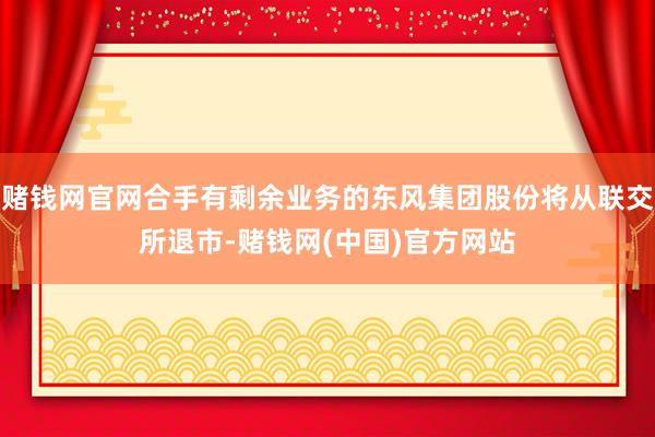 赌钱网官网合手有剩余业务的东风集团股份将从联交所退市-赌钱网(中国)官方网站