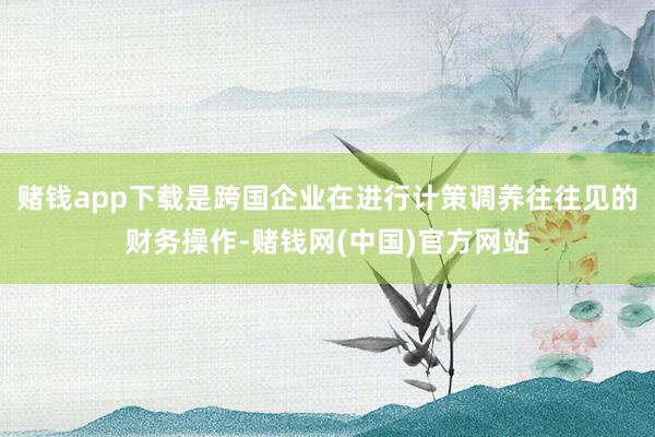 赌钱app下载是跨国企业在进行计策调养往往见的财务操作-赌钱网(中国)官方网站