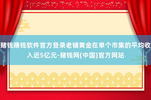 赌钱赚钱软件官方登录老铺黄金在单个市集的平均收入近5亿元-赌钱网(中国)官方网站