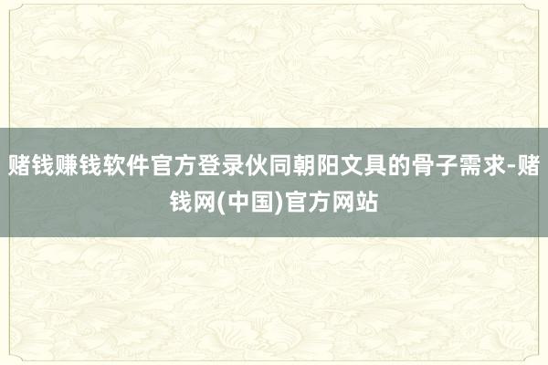 赌钱赚钱软件官方登录伙同朝阳文具的骨子需求-赌钱网(中国)官方网站