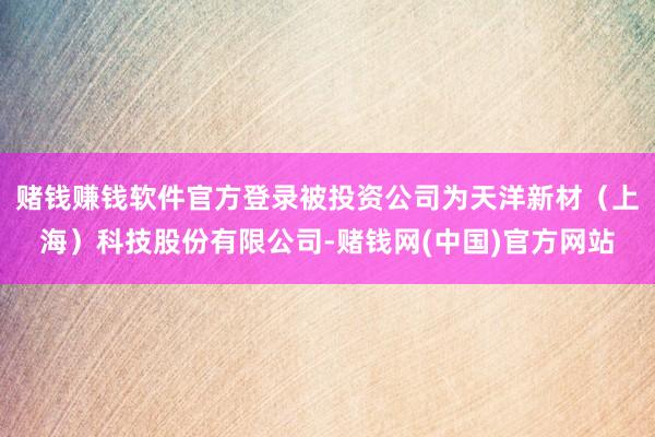 赌钱赚钱软件官方登录被投资公司为天洋新材（上海）科技股份有限公司-赌钱网(中国)