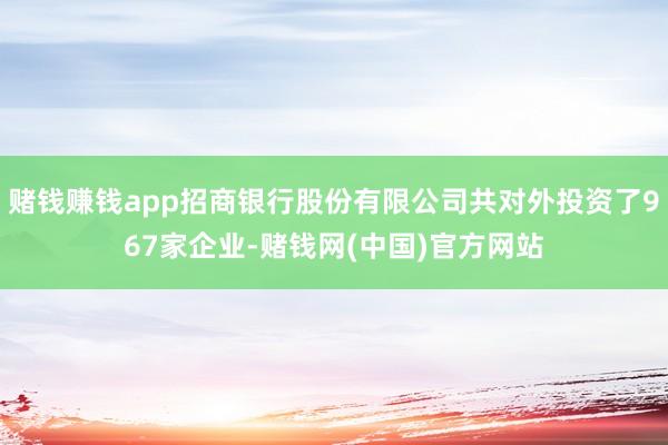 赌钱赚钱app招商银行股份有限公司共对外投资了967家企业-赌钱网(中国)官方网