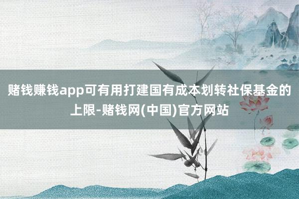 赌钱赚钱app可有用打建国有成本划转社保基金的上限-赌钱网(中国)官方网站