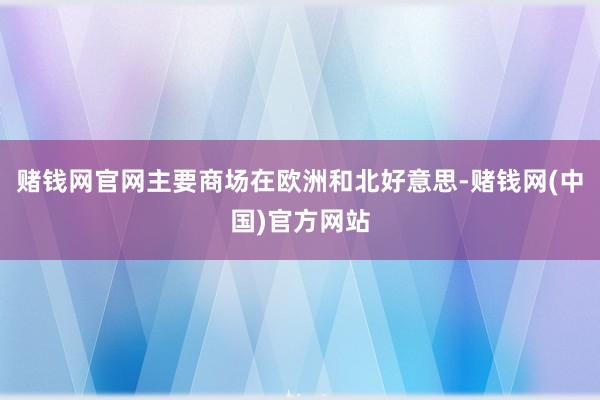 赌钱网官网主要商场在欧洲和北好意思-赌钱网(中国)官方网站