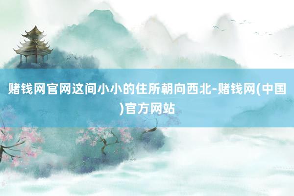 赌钱网官网这间小小的住所朝向西北-赌钱网(中国)官方网站