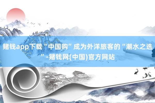 赌钱app下载“中国购”成为外洋旅客的“潮水之选”-赌钱网(中国)官方网站