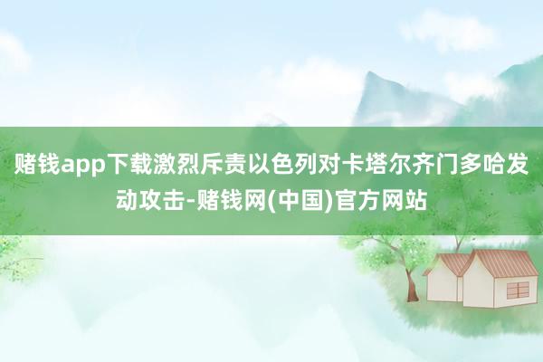赌钱app下载激烈斥责以色列对卡塔尔齐门多哈发动攻击-赌钱网(中国)官方网站