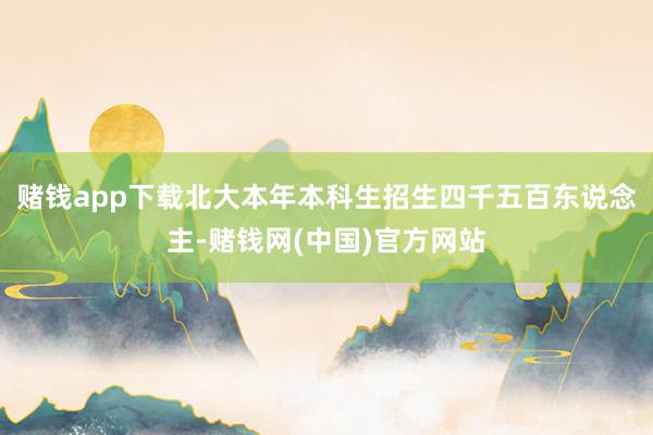 赌钱app下载北大本年本科生招生四千五百东说念主-赌钱网(中国)官方网站