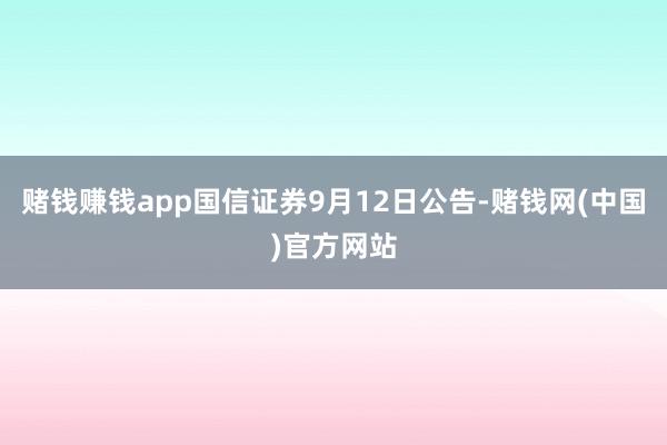 赌钱赚钱app国信证券9月12日公告-赌钱网(中国)官方网站