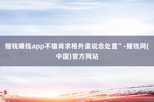 赌钱赚钱app不错肯求格外渠说念处置”-赌钱网(中国)官方网站