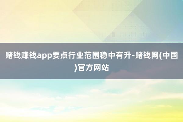 赌钱赚钱app要点行业范围稳中有升-赌钱网(中国)官方网站