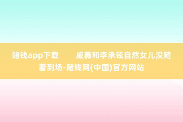 赌钱app下载        戚薇和李承铉自然女儿没随着到场-赌钱网(中国)官方