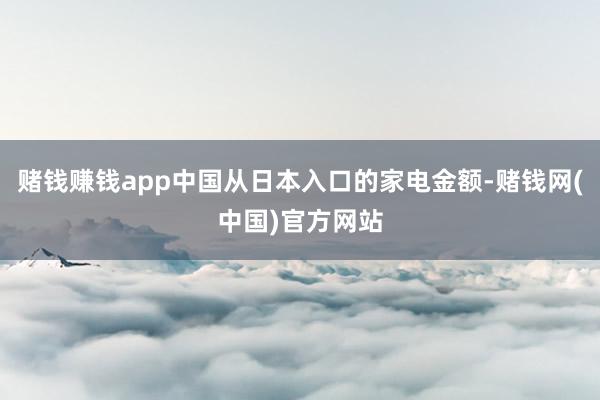 赌钱赚钱app中国从日本入口的家电金额-赌钱网(中国)官方网站