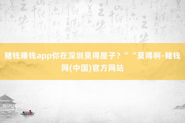 赌钱赚钱app你在深圳莫得屋子？”“莫得啊-赌钱网(中国)官方网站