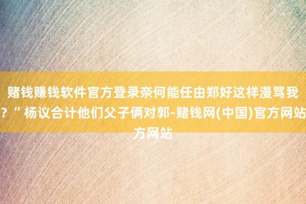 赌钱赚钱软件官方登录奈何能任由郑好这样漫骂我？”杨议合计他们父子俩对郭-赌钱网(