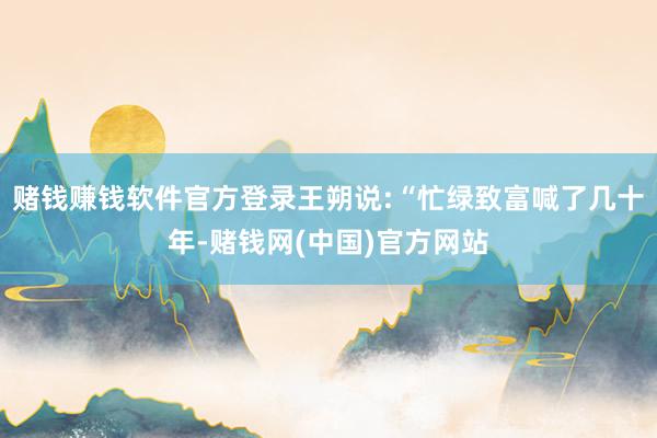 赌钱赚钱软件官方登录王朔说:“忙绿致富喊了几十年-赌钱网(中国)官方网站