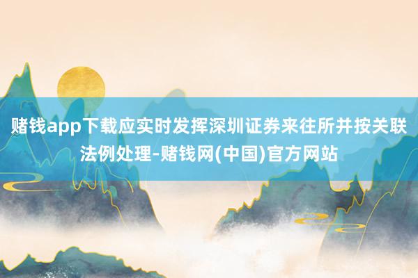 赌钱app下载应实时发挥深圳证券来往所并按关联法例处理-赌钱网(中国)官方网站