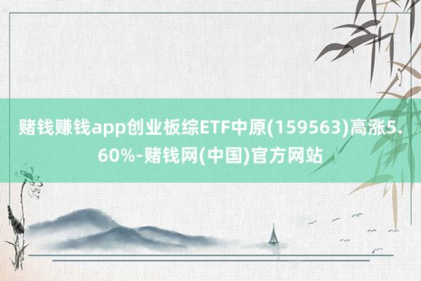 赌钱赚钱app创业板综ETF中原(159563)高涨5.60%-赌钱网(中国)官