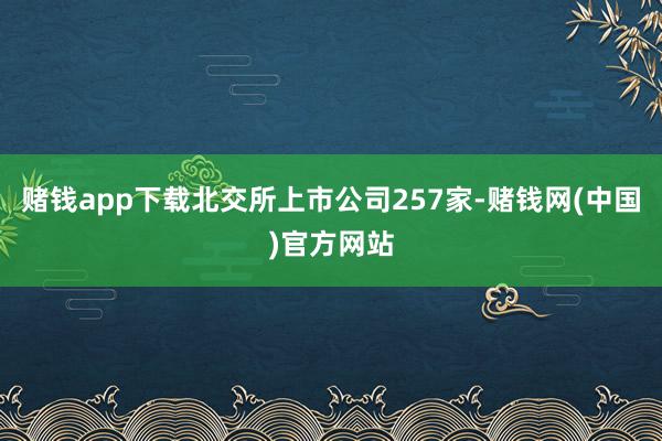 赌钱app下载北交所上市公司257家-赌钱网(中国)官方网站