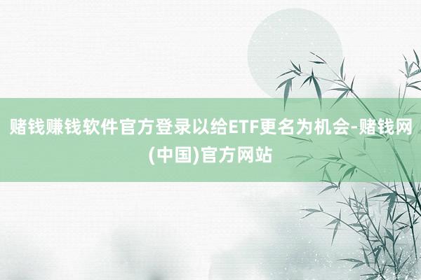 赌钱赚钱软件官方登录以给ETF更名为机会-赌钱网(中国)官方网站