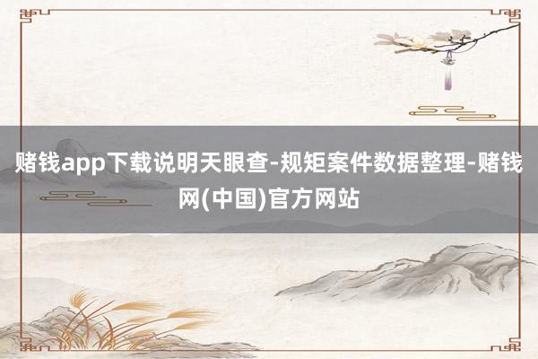 赌钱app下载说明天眼查-规矩案件数据整理-赌钱网(中国)官方网站