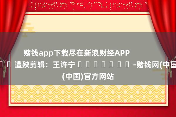 赌钱app下载尽在新浪财经APP            						遭殃剪辑：王