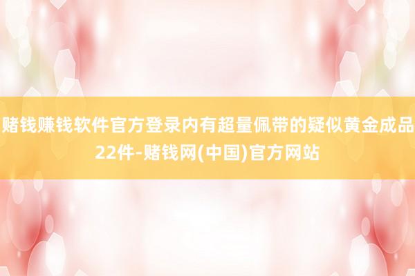 赌钱赚钱软件官方登录内有超量佩带的疑似黄金成品22件-赌钱网(中国)官方网站
