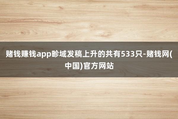 赌钱赚钱app畛域发稿上升的共有533只-赌钱网(中国)官方网站