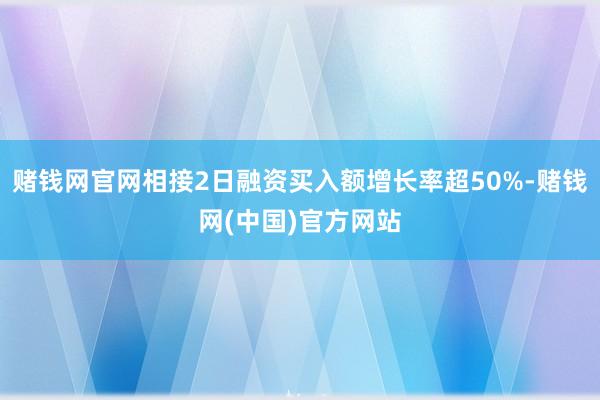 赌钱网官网相接2日融资买入额增长率超50%-赌钱网(中国)官方网站