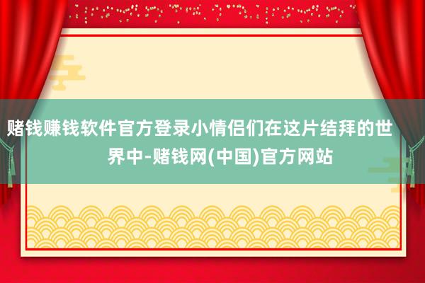 赌钱赚钱软件官方登录小情侣们在这片结拜的世        界中-赌钱网(中国)官