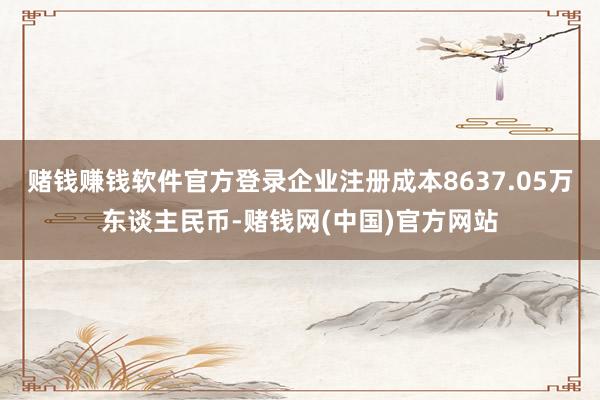 赌钱赚钱软件官方登录企业注册成本8637.05万东谈主民币-赌钱网(中国)官方网