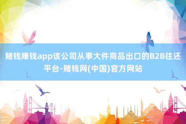 赌钱赚钱app该公司从事大件商品出口的B2B往还平台-赌钱网(中国)官方网站