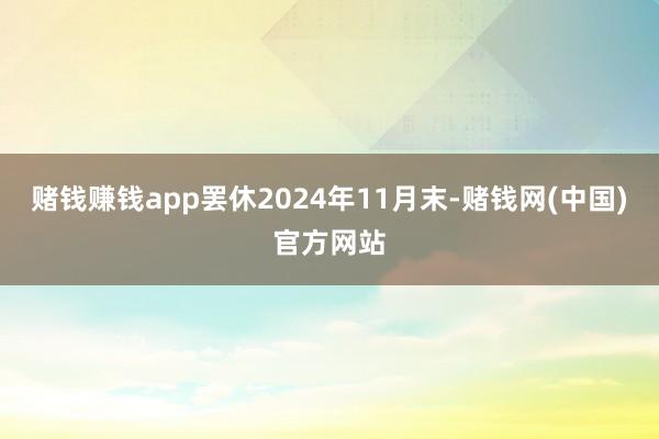 赌钱赚钱app罢休2024年11月末-赌钱网(中国)官方网站