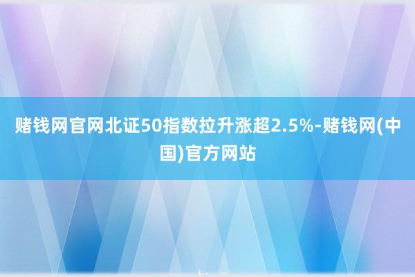 赌钱网官网北证50指数拉升涨超2.5%-赌钱网(中国)官方网站