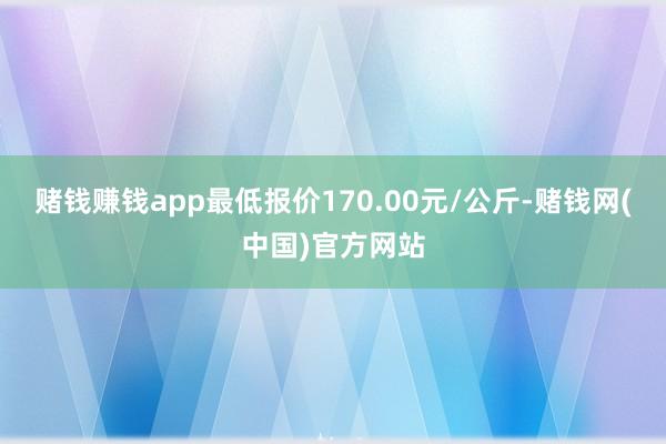 赌钱赚钱app最低报价170.00元/公斤-赌钱网(中国)官方网站
