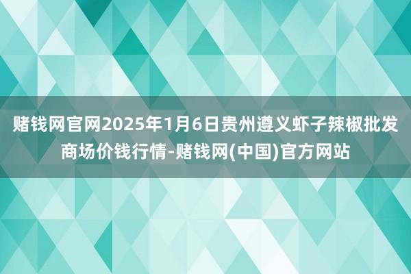 赌钱网官网2025年1月6日贵州遵义虾子辣椒批发商场价钱行情-赌钱网(中国)官方