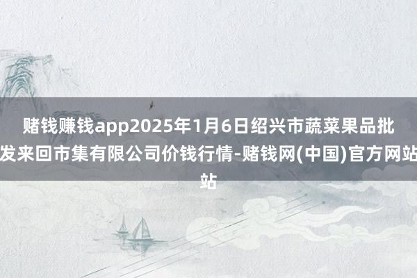 赌钱赚钱app2025年1月6日绍兴市蔬菜果品批发来回市集有限公司价钱行情-赌钱网(中国)官方网站