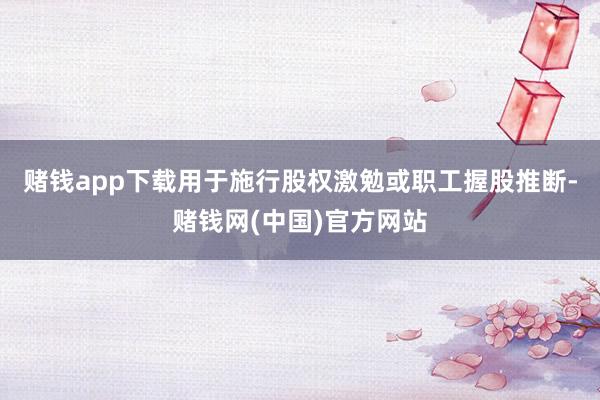 赌钱app下载用于施行股权激勉或职工握股推断-赌钱网(中国)官方网站